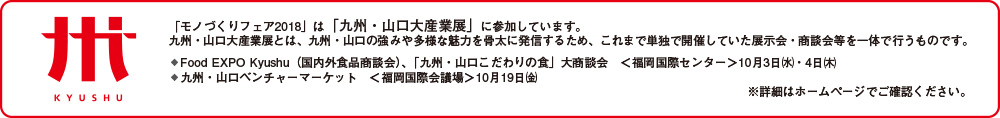 「モノづくりフェア2018」は「九州・山口大産業展」に参加しています。九州・山口大産業展とは、九州・山口の強みや多様な魅力を骨太に発信するため、これまで単独で開催していた展示会・商談会等を一体で行うものです。