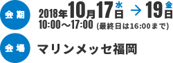 会期2018年10月17日水→19日金 10:00～17:00(最終日は16:00まで)　会場マリンメッセ福岡