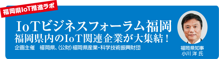 福岡県IoT推進ラボ　IoTビジネスフォーラム福岡 福岡県内のIoT関連企業が大集結！企画主催：福岡県、（公財）福岡県産業・科学技術振興財団