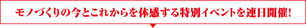 モノづくりの今とこれからを体感する特別イベントを連日開催！