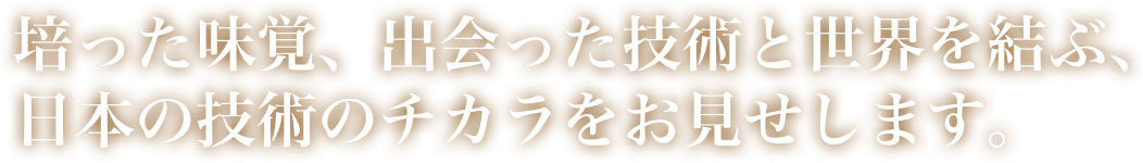 培った味覚、出会った技術と世界を結ぶ、日本の技術のチカラをお見せします。