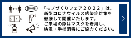 「モノづくりフェア2022」は、新型コロナウイルス感染症対策を徹底して開催いたします。ご来場の際はマスクを着用し、、検温・手指消毒にご協力ください。