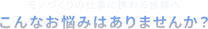モノづくりの仕事に携わる皆様へこんなお悩みはありませんか?